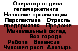 Оператор отдела телемаркетинга › Название организации ­ Перспектива › Отрасль предприятия ­ Продажи › Минимальный оклад ­ 25 000 - Все города Работа » Вакансии   . Чувашия респ.,Алатырь г.